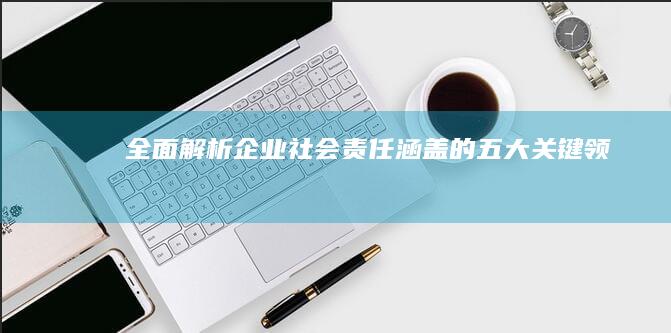 全面解析：企业社会责任涵盖的五大关键领域